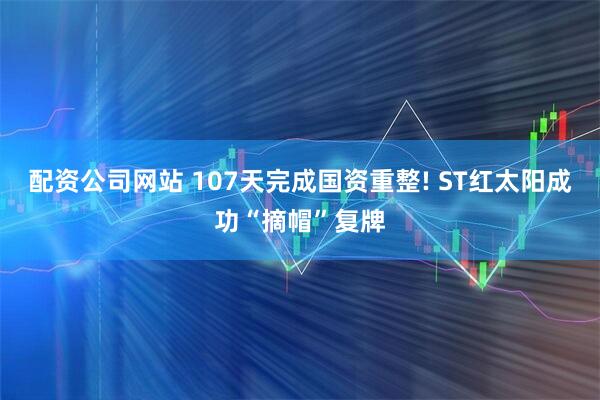 配资公司网站 107天完成国资重整! ST红太阳成功“摘帽”复牌
