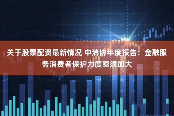 关于股票配资最新情况 中消协年度报告：金融服务消费者保护力度亟须加大