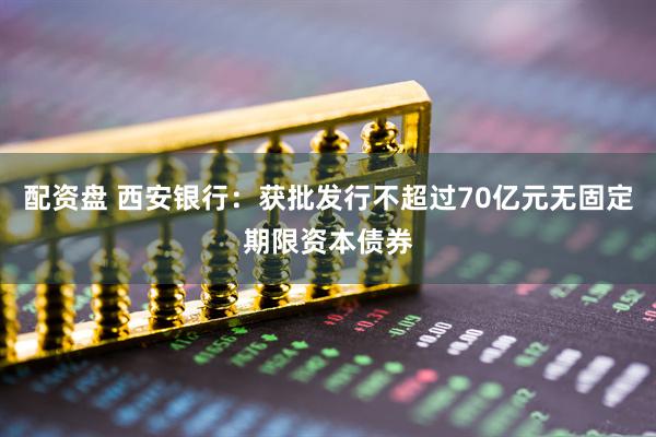 配资盘 西安银行：获批发行不超过70亿元无固定期限资本债券