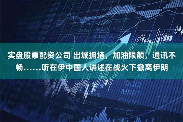 实盘股票配资公司 出城拥堵，加油限额，通讯不畅……听在伊中国人讲述在战火下撤离伊朗