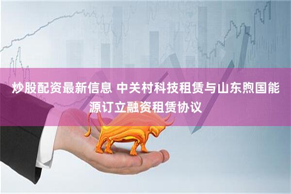 炒股配资最新信息 中关村科技租赁与山东煦国能源订立融资租赁协议