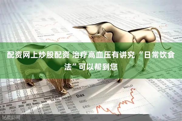 配资网上炒股配资 治疗高血压有讲究 “日常饮食法”可以帮到您
