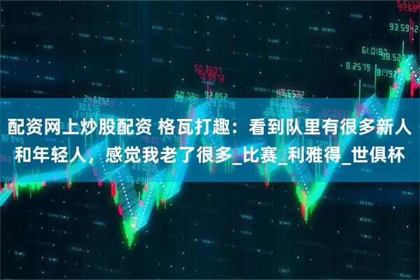 配资网上炒股配资 格瓦打趣：看到队里有很多新人和年轻人，感觉我老了很多_比赛_利雅得_世俱杯