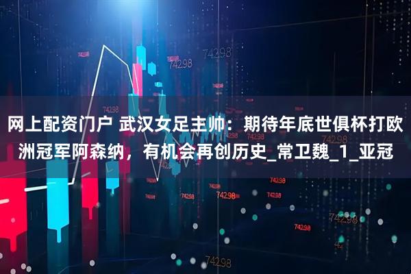 网上配资门户 武汉女足主帅：期待年底世俱杯打欧洲冠军阿森纳，有机会再创历史_常卫魏_1_亚冠