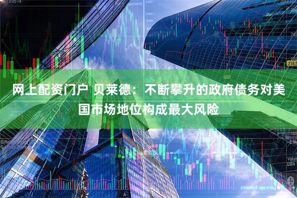 网上配资门户 贝莱德：不断攀升的政府债务对美国市场地位构成最大风险