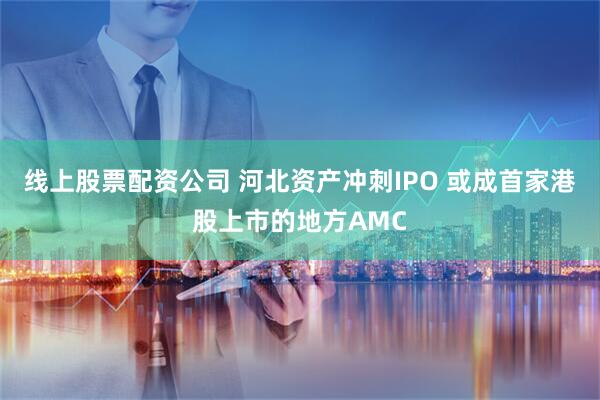 线上股票配资公司 河北资产冲刺IPO 或成首家港股上市的地方AMC