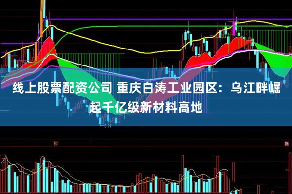 线上股票配资公司 重庆白涛工业园区：乌江畔崛起千亿级新材料高地
