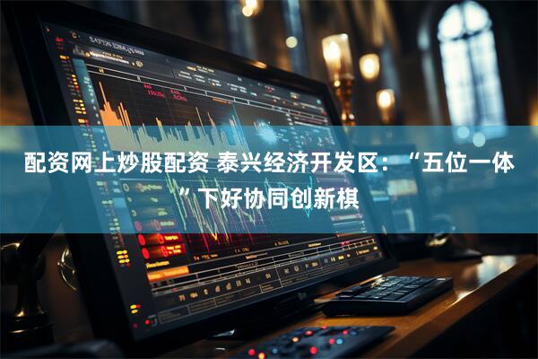 配资网上炒股配资 泰兴经济开发区：“五位一体”下好协同创新棋