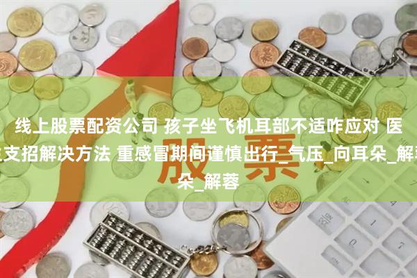 线上股票配资公司 孩子坐飞机耳部不适咋应对 医生支招解决方法 重感冒期间谨慎出行_气压_向耳朵_解蓉
