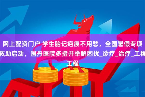 网上配资门户 学生胎记疤痕不用愁，全国暑假专项救助启动，国丹医院多措并举解困扰_诊疗_治疗_工程