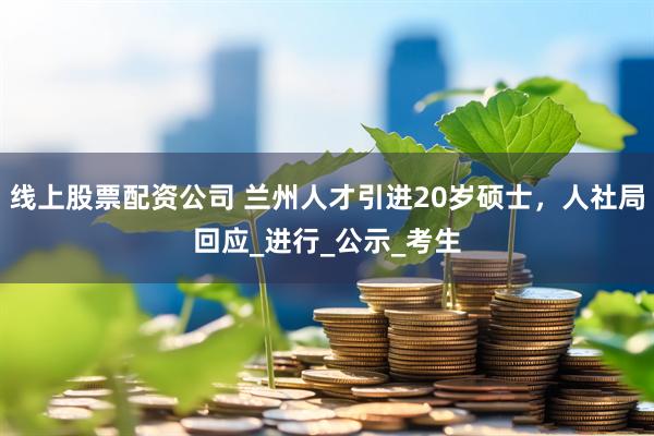 线上股票配资公司 兰州人才引进20岁硕士，人社局回应_进行_公示_考生