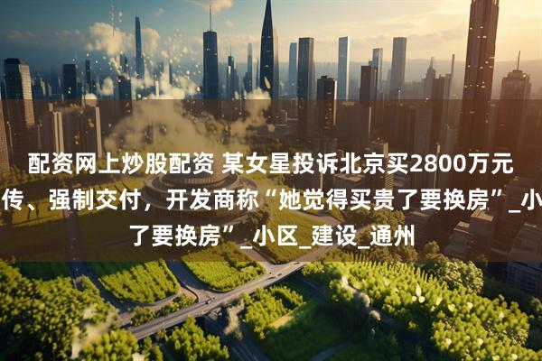 配资网上炒股配资 某女星投诉北京买2800万元别墅遭虚假宣传、强制交付，开发商称“她觉得买贵了要换房”_小区_建设_通州