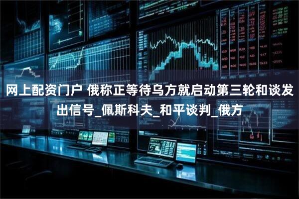 网上配资门户 俄称正等待乌方就启动第三轮和谈发出信号_佩斯科夫_和平谈判_俄方