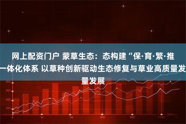 网上配资门户 蒙草生态：态构建“保·育·繁·推”一体化体系 以草种创新驱动生态修复与草业高质量发展