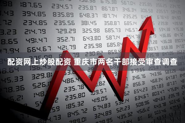 配资网上炒股配资 重庆市两名干部接受审查调查