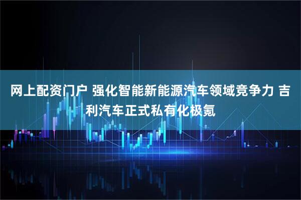 网上配资门户 强化智能新能源汽车领域竞争力 吉利汽车正式私有化极氪