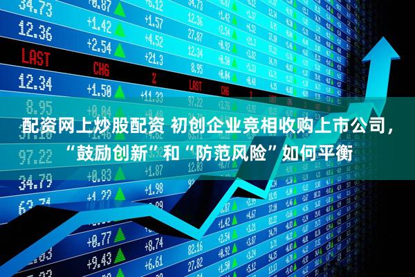 配资网上炒股配资 初创企业竞相收购上市公司，“鼓励创新”和“防范风险”如何平衡