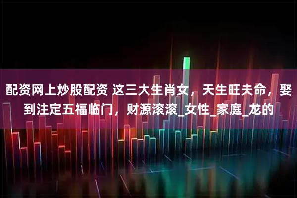 配资网上炒股配资 这三大生肖女，天生旺夫命，娶到注定五福临门，财源滚滚_女性_家庭_龙的