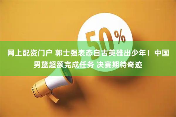 网上配资门户 郭士强表态自古英雄出少年！中国男篮超额完成任务 决赛期待奇迹
