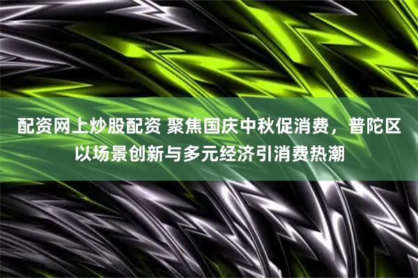 配资网上炒股配资 聚焦国庆中秋促消费，普陀区以场景创新与多元经济引消费热潮