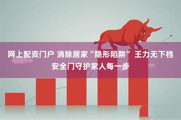 网上配资门户 消除居家“隐形陷阱” 王力无下档安全门守护家人每一步