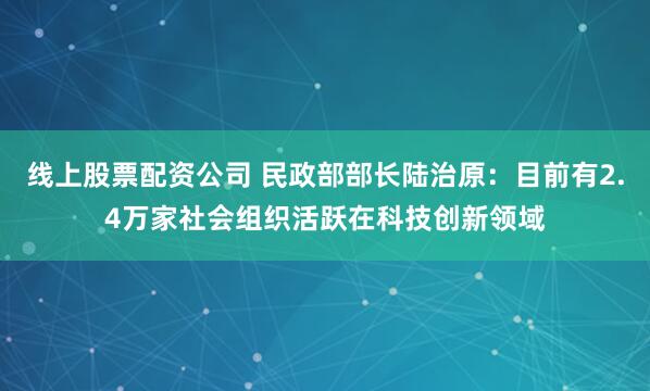 线上股票配资公司 民政部部长陆治原：目前有2.4万家社会组织活跃在科技创新领域