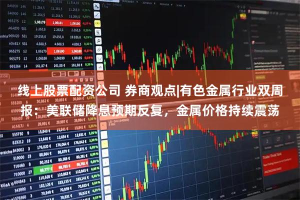 线上股票配资公司 券商观点|有色金属行业双周报：美联储降息预期反复，金属价格持续震荡