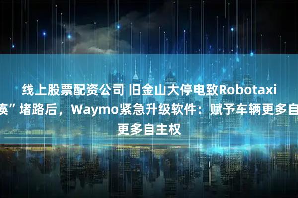线上股票配资公司 旧金山大停电致Robotaxi“瘫痪”堵路后，Waymo紧急升级软件：赋予车辆更多自主权