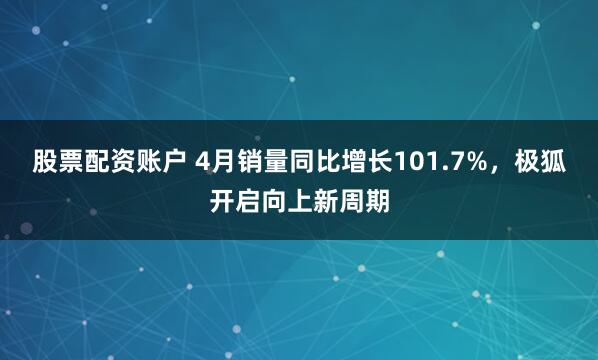股票配资账户 4月销量同比增长101.7%，极狐开启向上新周期