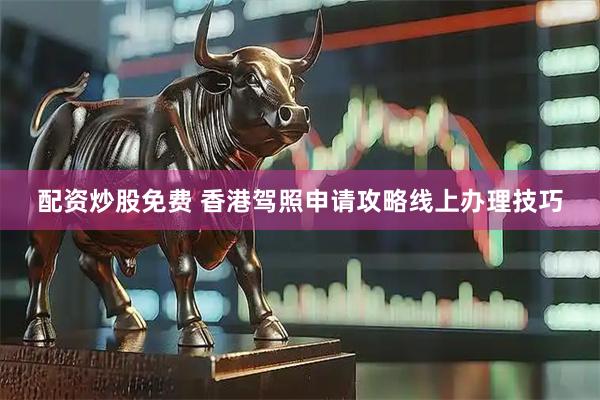 配资炒股免费 香港驾照申请攻略线上办理技巧