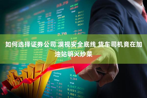 如何选择证券公司 漠视安全底线 货车司机竟在加油站明火炒菜