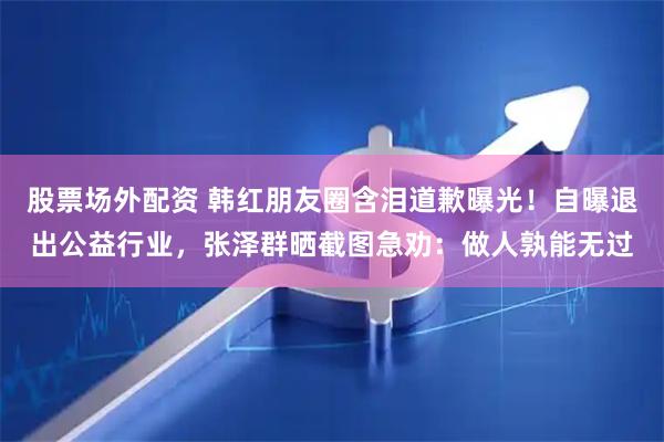 股票场外配资 韩红朋友圈含泪道歉曝光!自曝退出公益行业,张泽群晒截图急劝:做人孰能无过