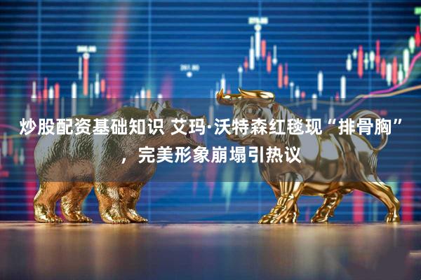 炒股配资基础知识 艾玛·沃特森红毯现“排骨胸”,完美形象崩塌引热议