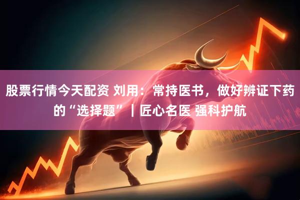 股票行情今天配资 刘用：常持医书，做好辨证下药的“选择题”｜匠心名医 强科护航