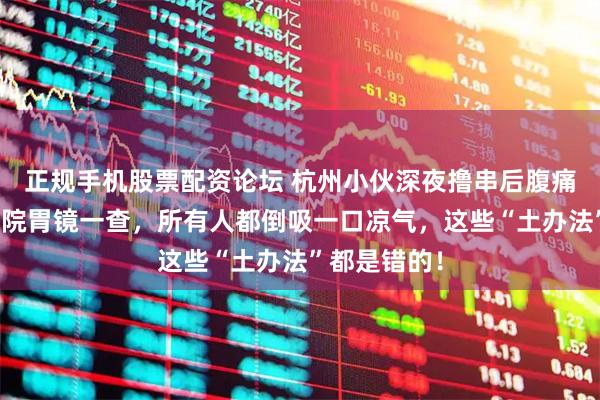 正规手机股票配资论坛 杭州小伙深夜撸串后腹痛难忍，去医院胃镜一查，所有人都倒吸一口凉气，这些“土办法”都是错的！