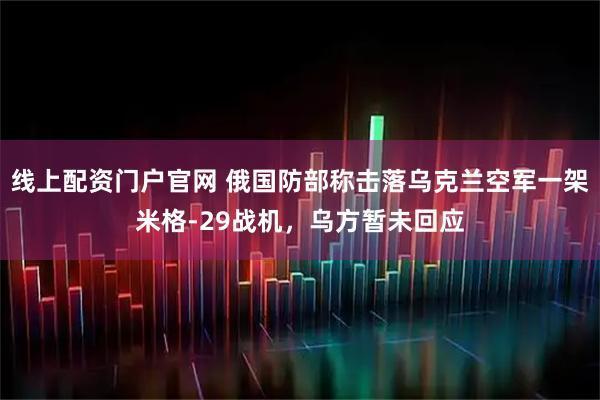 线上配资门户官网 俄国防部称击落乌克兰空军一架米格-29战机，乌方暂未回应
