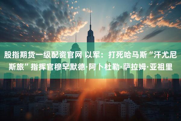 股指期货一级配资官网 以军：打死哈马斯“汗尤尼斯旅”指挥官穆罕默德·阿卜杜勒·萨拉姆·亚祖里