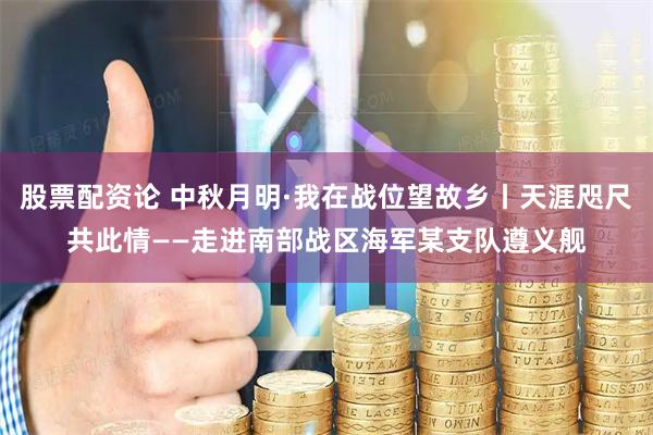 股票配资论 中秋月明·我在战位望故乡丨天涯咫尺共此情——走进南部战区海军某支队遵义舰