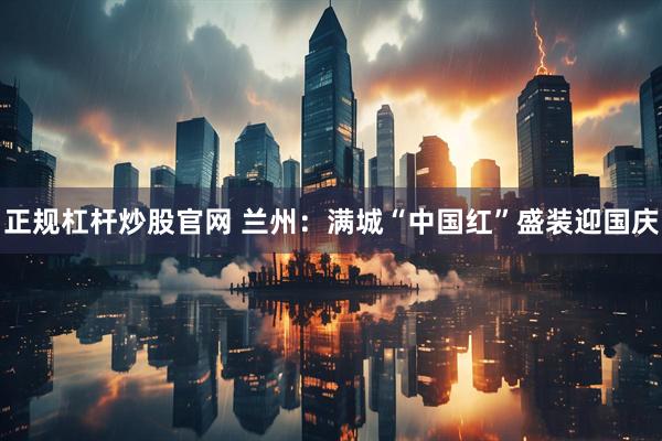 正规杠杆炒股官网 兰州：满城“中国红”盛装迎国庆