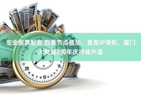 安全股票配资 四重节点叠加、首发IP领衔，厦门大悦城2周年庆持续升温