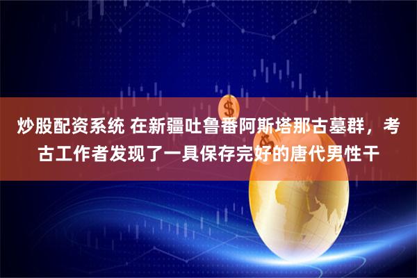 炒股配资系统 在新疆吐鲁番阿斯塔那古墓群，考古工作者发现了一具保存完好的唐代男性干